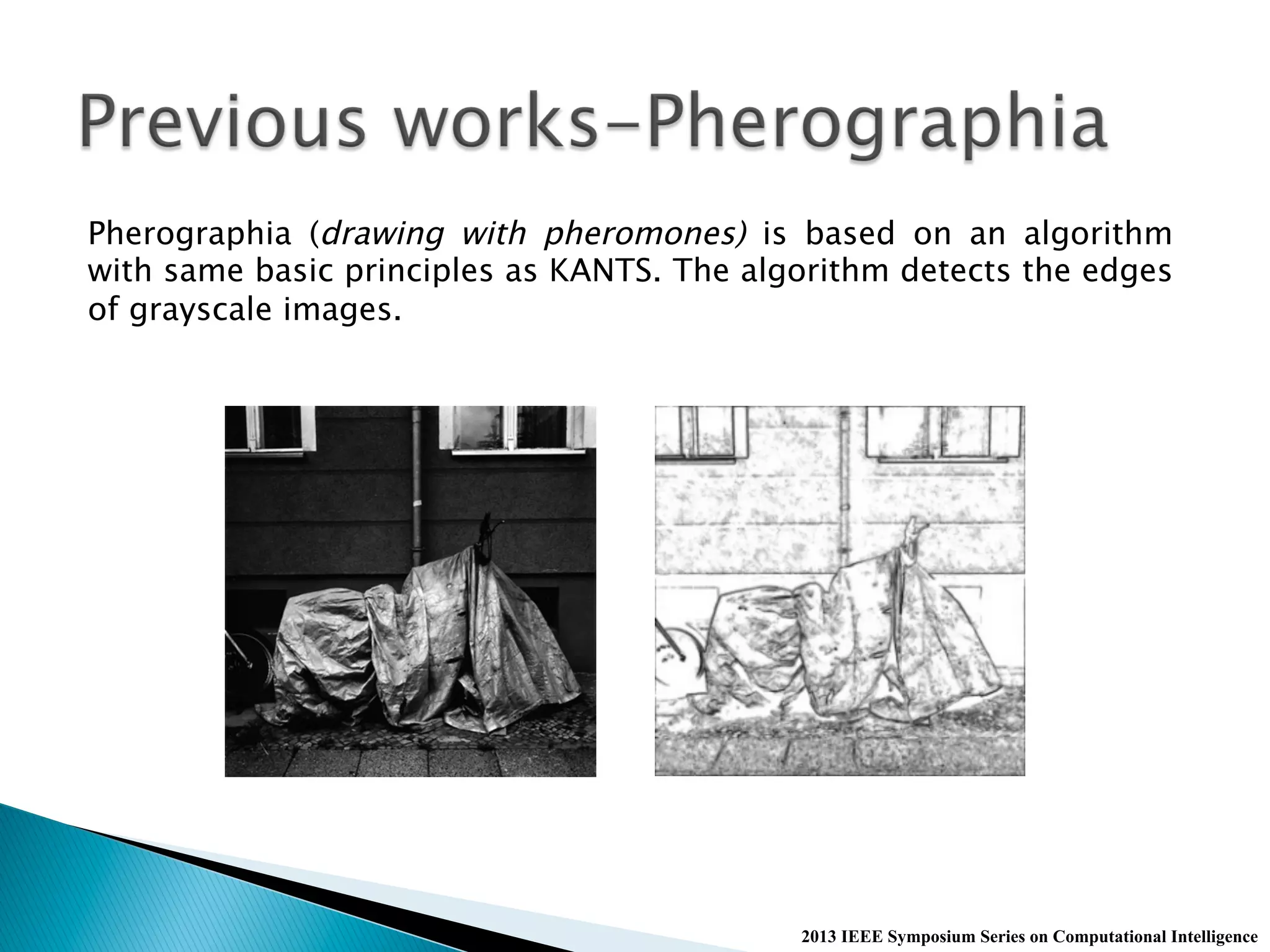 2013 IEEE Symposium Series on Computational Intelligence
Pherographia (drawing with pheromones) is based on an algorithm
with same basic principles as KANTS. The algorithm detects the edges
of grayscale images.
 