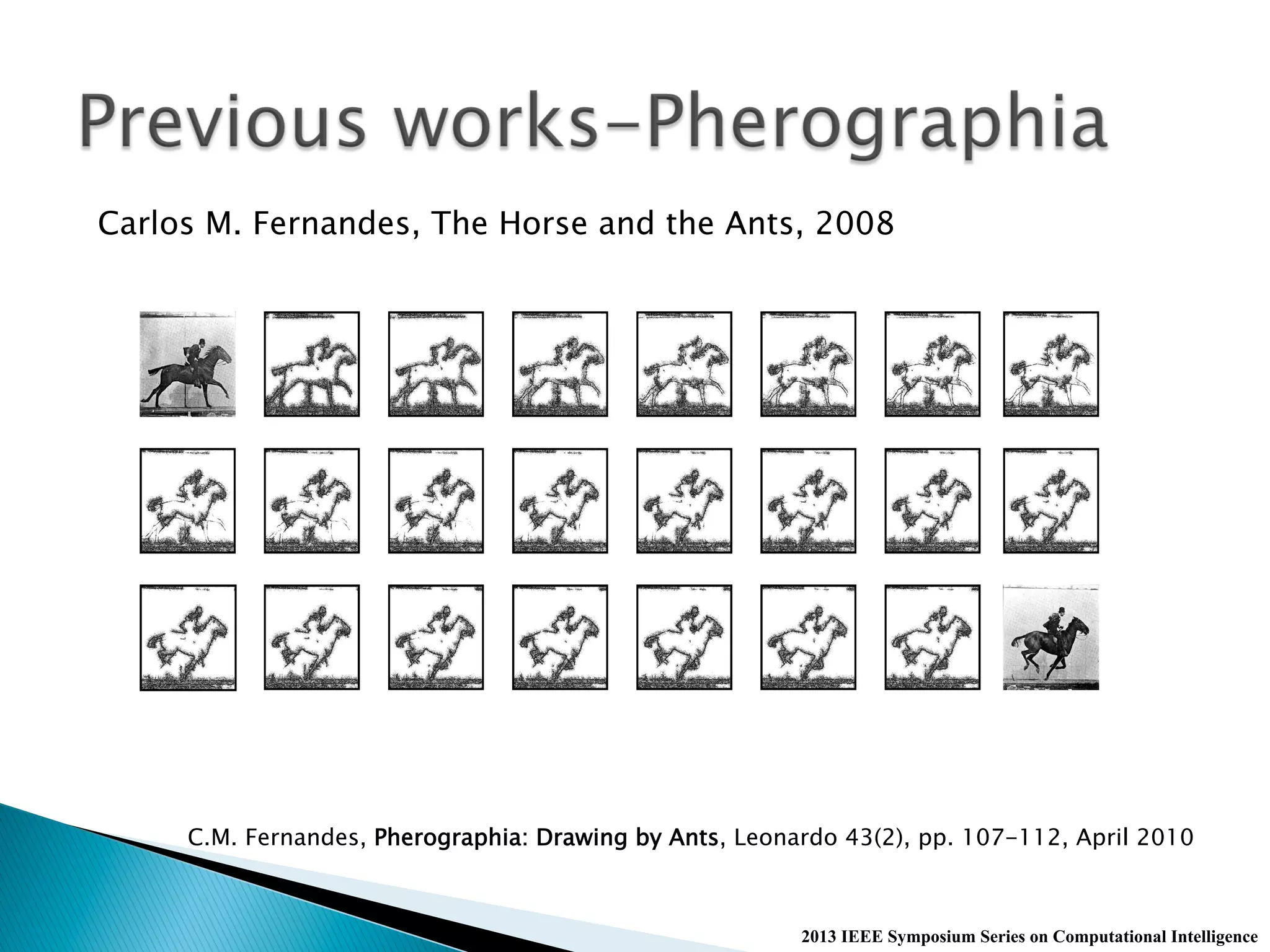 2013 IEEE Symposium Series on Computational Intelligence
Carlos M. Fernandes, The Horse and the Ants, 2008
C.M. Fernandes, Pherographia: Drawing by Ants, Leonardo 43(2), pp. 107-112, April 2010
 