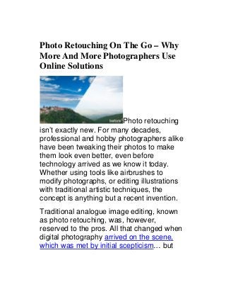 Photo Retouching On The Go – Why
More And More Photographers Use
Online Solutions

Photo retouching
isn’t exactly new. For many decades,
professional and hobby photographers alike
have been tweaking their photos to make
them look even better, even before
technology arrived as we know it today.
Whether using tools like airbrushes to
modify photographs, or editing illustrations
with traditional artistic techniques, the
concept is anything but a recent invention.
Traditional analogue image editing, known
as photo retouching, was, however,
reserved to the pros. All that changed when
digital photography arrived on the scene,
which was met by initial scepticism… but

 