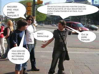 vous pouvez nous dire où est l'Abasto Plaza Hôtel   excusez-moi, vous parlez français ? Oui, je parle français … Oh oui oui,vous pouvez marcher jusqu'au métro B qui est là, et vous descendez à la station Carlos Gardel et en face, il y a l'hôtel. Merci beaucoup 