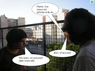 Pierre, ma soeur est arrivée à Bs As Très bien, on pourrait aller chez elle Bon, d’accord 