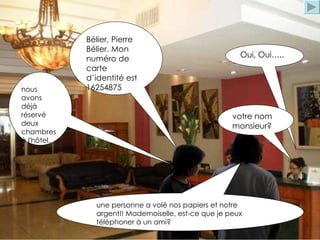 une personne a volé nos papiers et notre argent!! Mademoiselle, est-ce que je peux téléphoner à un ami? Oui, Oui….. votre nom monsieur? nous avons déjà réservé deux chambres à l'hôtel. Bélier, Pierre Bélier. Mon numéro de carte d’identité est 16254875 