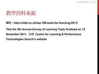 教學資料來源
網址 : http://c4lpt.co.uk/top-100-tools-for-learning-2011/
This the 5th Annual Survey of Learning Tools finalised on 13
November 2011. 引用 Centre for Learning & Performance
Technologies Search’s website
小麥梗資訊工作室
 