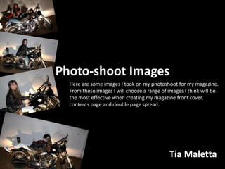 Photo-shoot Images
Tia Maletta
Here are some images I took on my photoshoot for my magazine.
From these images I will choose a range of images I think will be
the most effective when creating my magazine front cover,
contents page and double page spread.
 