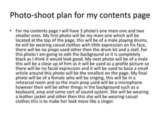Photo-shoot plan for my contents page
• For my contents page I will have 3 photo’s one main one and two
  smaller ones. My first photo will be my main one which will be
  located at the top of the page, this will be of a male playing drums,
  he will be wearing casual clothes with little expression on his face,
  there will be no props used other then the drum kit and a stall. For
  this photo I am going to edit the background so it is completely
  black as I think it would look good. My next photo will be of a male
  this will be a close up of him as it will be used as a profile picture so
  there will be no facial expression and it will be used to base a small
  article around this photo will be the smallest on the page. My final
  photo will be of a female who will be singing, this will be in a
  rehearsal room and so the main prop used will be a microphone
  however their will be other things in the background such as a
  keyboard, amp and some sort of sound system. She will be wearing
  a leather jacket and other then this she will be wearing casual
  clothes this is to make her look more like a singer.
 
