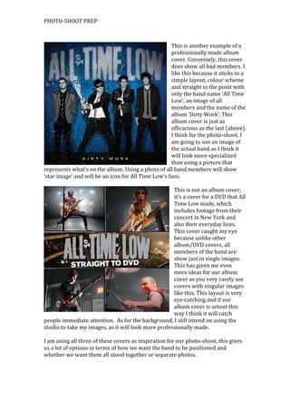 PHOTO-SHOOT PREP

This is another example of a
professionally made album
cover. Conversely, this cover
does show all bad members. I
like this because it sticks to a
simple layout, colour scheme
and straight to the point with
only the band name ‘All Time
Low’, an image of all
members and the name of the
album ‘Dirty Work’. This
album cover is just as
efficacious as the last (above).
I think for the photo-shoot, I
am going to use an image of
the actual band as I think it
will look more specialized
than using a picture that
represents what’s on the album. Using a photo of all band members will show
‘star image’ and will be an icon for All Time Low’s fans.
This is not an album cover;
it’s a cover for a DVD that All
Time Low made, which
includes footage from their
concert in New York and
also their everyday lives.
This cover caught my eye
because unlike other
album/DVD covers, all
members of the band are
show just in single images.
This has given me even
more ideas for our album
cover as you very rarely see
covers with singular images
like this. This layout is very
eye-catching and if our
album cover is setout this
way I think it will catch
people immediate attention. As for the background, I still intend on using the
studio to take my images, as it will look more professionally made.
I am using all three of these covers as inspiration for our photo-shoot, this gives
us a lot of options in terms of how we want the band to be positioned and
whether we want them all stood together or separate photos.

 