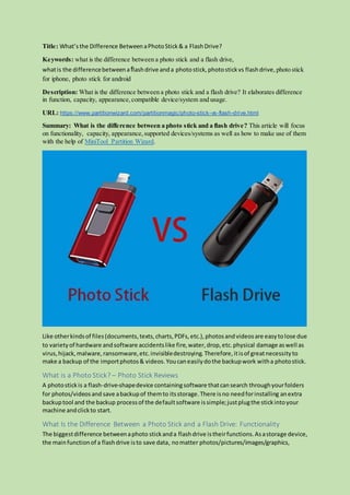 Title: What’sthe Difference BetweenaPhotoStick& a FlashDrive?
Keywords: what is the difference between a photo stick and a flash drive,
whatis the differencebetweenaflashdrive anda photostick,photostickvs flashdrive, photo stick
for iphone, photo stick for android
Description: What is the difference between a photo stick and a flash drive? It elaborates difference
in function, capacity, appearance,compatible device/system and usage.
URL: https://www.partitionwizard.com/partitionmagic/photo-stick-vs-flash-drive.html
Summary: What is the difference between a photo stick and a flash drive? This article will focus
on functionality, capacity, appearance,supported devices/systems as well as how to make use of them
with the help of MiniTool Partition Wizard.
Like otherkindsof files(documents,texts,charts,PDFs,etc.),photosandvideosare easytolose due
to variety of hardware andsoftware accidentslike fire,water,drop,etc.physical damage aswell as
virus,hijack,malware,ransomware,etc.invisibledestroying. Therefore,itisof greatnecessityto
make a backup of the importphotos& videos.Youcaneasilydothe backupwork witha photostick.
What is a Photo Stick? – Photo Stick Reviews
A photostickis a flash-drive-shapedevice containingsoftware thatcansearch throughyourfolders
for photos/videosand save abackupof themto itsstorage.There isno needforinstalling anextra
backuptool and the backup processof the defaultsoftware issimple;justplugthe stickintoyour
machine andclickto start.
What Is the Difference Between a Photo Stick and a Flash Drive: Functionality
The biggestdifference betweenaphoto stickanda flashdrive istheirfunctions.Asastorage device,
the mainfunctionof a flashdrive isto save data, nomatter photos/pictures/images/graphics,
 