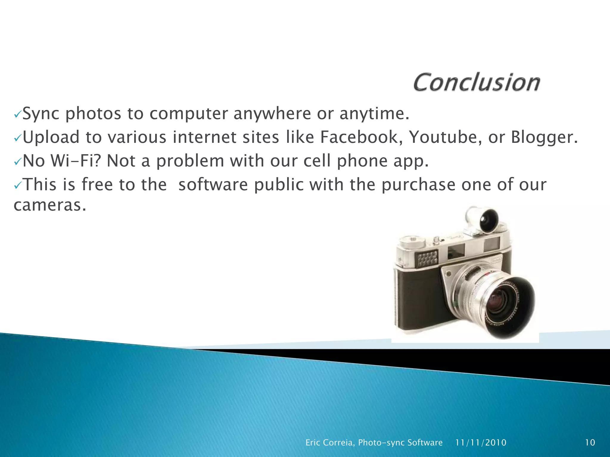 Sync photos to computer anywhere or anytime.
Upload to various internet sites like Facebook, Youtube, or Blogger.
No Wi-Fi? Not a problem with our cell phone app.
This is free to the software public with the purchase one of our
cameras.
11/11/2010Eric Correia, Photo-sync Software 10
 