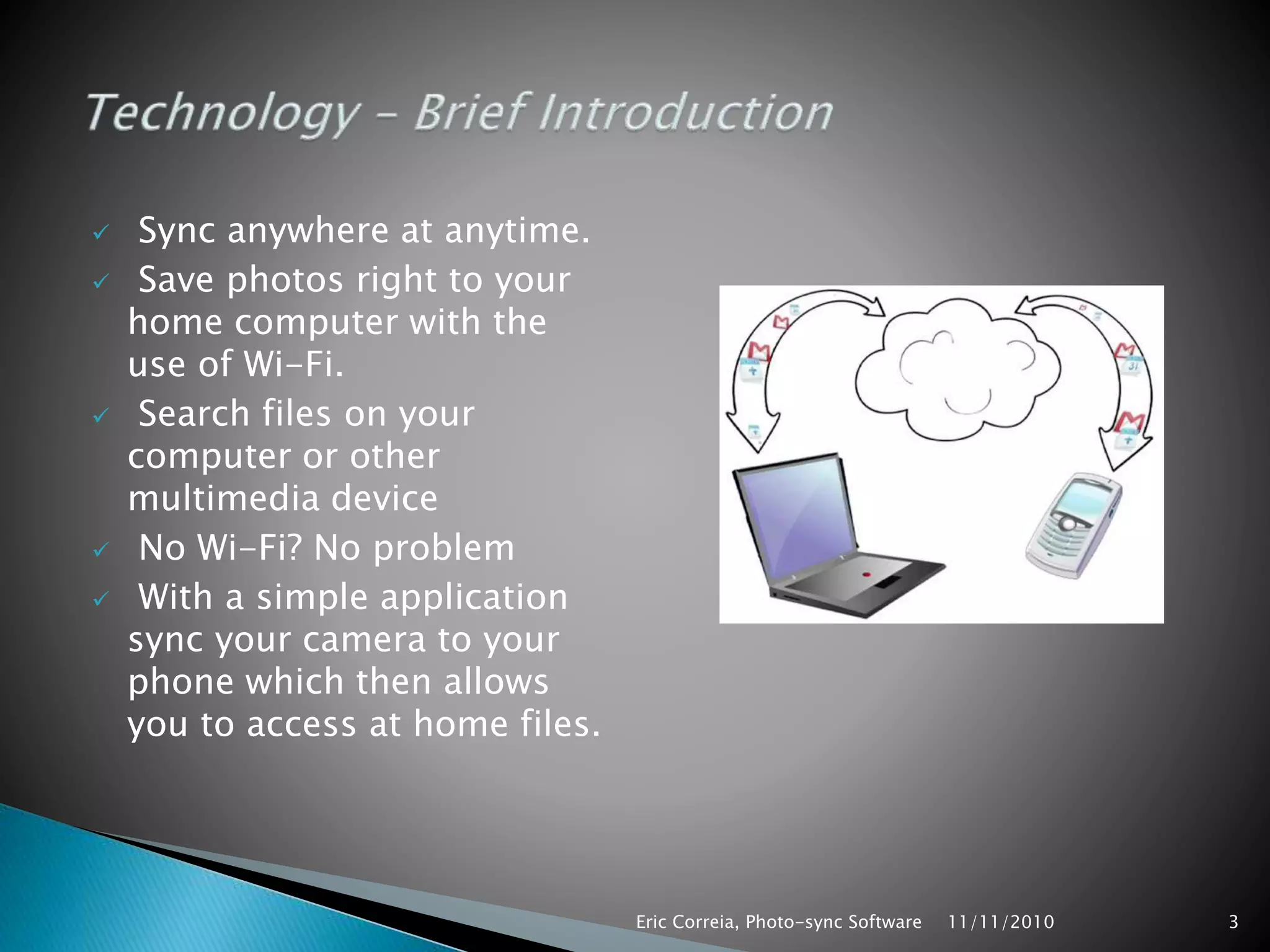  Sync anywhere at anytime.
 Save photos right to your
home computer with the
use of Wi-Fi.
 Search files on your
computer or other
multimedia device
 No Wi-Fi? No problem
 With a simple application
sync your camera to your
phone which then allows
you to access at home files.
11/11/2010Eric Correia, Photo-sync Software 3
 