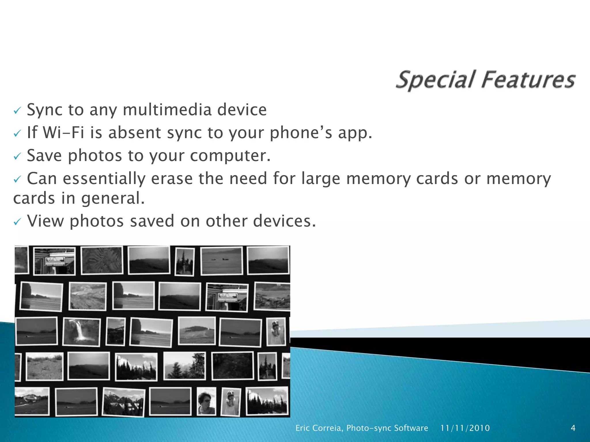  Sync to any multimedia device
 If Wi-Fi is absent sync to your phone’s app.
 Save photos to your computer.
 Can essentially erase the need for large memory cards or memory
cards in general.
 View photos saved on other devices.
11/11/2010Eric Correia, Photo-sync Software 4
 