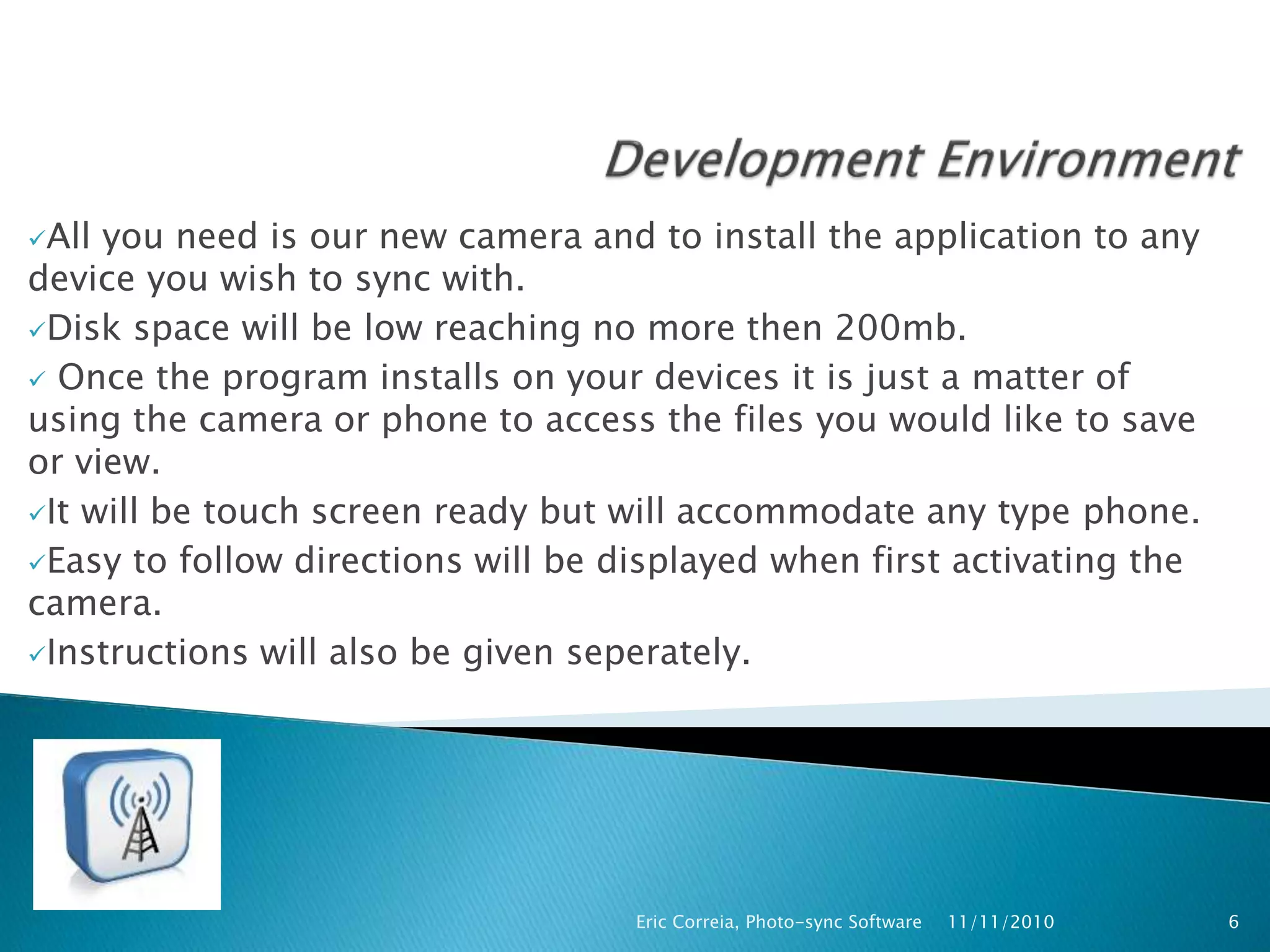 All you need is our new camera and to install the application to any
device you wish to sync with.
Disk space will be low reaching no more then 200mb.
 Once the program installs on your devices it is just a matter of
using the camera or phone to access the files you would like to save
or view.
It will be touch screen ready but will accommodate any type phone.
Easy to follow directions will be displayed when first activating the
camera.
Instructions will also be given seperately.
11/11/2010Eric Correia, Photo-sync Software 6
 