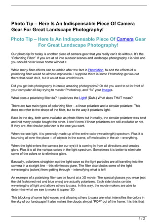 Photo Tip – Here Is An Indispensable Piece Of Camera
Gear For Great Landscape Photography!

Photo Tip – Here Is An Indispensable Piece Of Camera Gear
            For Great Landscape Photography!
Our photo tip for today is another piece of camera gear that you really can’t do without. It’s the
“Polarizing Filter!” If you are at all into outdoor scenes and landscape photography it is vital and
you should never leave home without it.

While many filter effects can be added after the fact in Photoshop, to add the effects of a
polarizing filter would be almost impossible. I suppose there is some Photoshop genius out
there that could do it, but it would take untold hours.

Did you get into photography to create amazing photographs? Or did you want to sit in front of
your computer all day trying to master Photoshop, and “fix” your Images.

What does a polarizing filter do? It polarizes the Light! (Duh.) What does THAT mean?

There are two main types of polarizing filter – a linear polarizer and a circular polarizer. This
does not refer to the shape of the filter, but to the way it polarizes light.

Back in the day, both were available as photo filters but in reality, the circular polarizer was best
and not many people bought the other. I don’t know if linear polarizers are still available or not.
If they are, the circular polarizer is the one you want.

When we see light, it is generally made up of the entire color (wavelength) spectrum. Plus it is
bouncing all over the place – off objects in the scene, off molecules in the air – everything.

When the light enters the camera (or our eye) it is coming in from all directions and creates
glare. Plus it is all the various colors in the light spectrum. Sometimes it is better to eliminate
some of the colors or to eliminate glare.

Basically, polarizers straighten out the light wave so the light particles are all traveling into the
camera in a straight line – this eliminates glare. The filter also blocks some of the light
wavelengths (colors) from getting through – intensifying what is left!

An example of a polarizing filter can be found at a 3D movie. The special glasses you wear (not
the old fashioned red and blue ones) are actually polarizers. Each side blocks certain
wavelengths of light and allows others to pass. In this way, the movie makers are able to
determine what we see to make it appear 3D.

This blocking of some light waves and allowing others to pass are what intensifies the colors in
the sky of our landscape! It also makes the clouds almost “POP” out of the frame. It is this that




                                                                                                 1/2
 