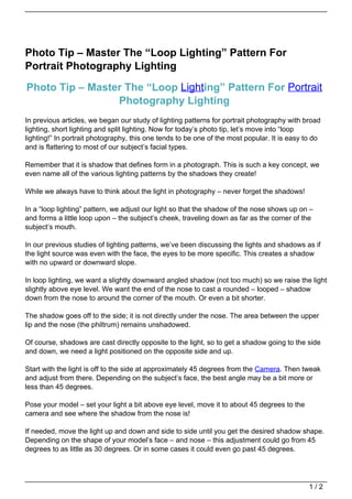 Photo Tip – Master The “Loop Lighting” Pattern For
Portrait Photography Lighting

Photo Tip – Master The “Loop Lighting” Pattern For Portrait
                 Photography Lighting
In previous articles, we began our study of lighting patterns for portrait photography with broad
lighting, short lighting and split lighting. Now for today’s photo tip, let’s move into “loop
lighting!” In portrait photography, this one tends to be one of the most popular. It is easy to do
and is flattering to most of our subject’s facial types.

Remember that it is shadow that defines form in a photograph. This is such a key concept, we
even name all of the various lighting patterns by the shadows they create!

While we always have to think about the light in photography – never forget the shadows!

In a “loop lighting” pattern, we adjust our light so that the shadow of the nose shows up on –
and forms a little loop upon – the subject’s cheek, traveling down as far as the corner of the
subject’s mouth.

In our previous studies of lighting patterns, we’ve been discussing the lights and shadows as if
the light source was even with the face, the eyes to be more specific. This creates a shadow
with no upward or downward slope.

In loop lighting, we want a slightly downward angled shadow (not too much) so we raise the light
slightly above eye level. We want the end of the nose to cast a rounded – looped – shadow
down from the nose to around the corner of the mouth. Or even a bit shorter.

The shadow goes off to the side; it is not directly under the nose. The area between the upper
lip and the nose (the philtrum) remains unshadowed.

Of course, shadows are cast directly opposite to the light, so to get a shadow going to the side
and down, we need a light positioned on the opposite side and up.

Start with the light is off to the side at approximately 45 degrees from the Camera. Then tweak
and adjust from there. Depending on the subject’s face, the best angle may be a bit more or
less than 45 degrees.

Pose your model – set your light a bit above eye level, move it to about 45 degrees to the
camera and see where the shadow from the nose is!

If needed, move the light up and down and side to side until you get the desired shadow shape.
Depending on the shape of your model’s face – and nose – this adjustment could go from 45
degrees to as little as 30 degrees. Or in some cases it could even go past 45 degrees.




                                                                                              1/2
 