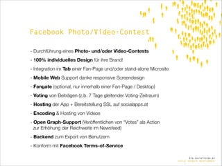 Facebook Photo/Video-Contest
- Durchführung eines Photo- und/oder Video-Contests
- 100% individuelles Design für ihre Brand!
- Integration im Tab einer Fan-Page und/oder stand-alone Microsite
- Mobile Web Support danke responsive Screendesign
- Fangate (optional, nur innerhalb einer Fan-Page / Desktop)
- Voting von Beiträgen (z.b. 7 Tage gleitender Voting-Zeitraum)
- Hosting der App + Bereitstellung SSL auf socialapps.at
- Encoding & Hosting von Videos
- Open Graph-Support (Veröffentlichen von “Votes” als Action  
zur Erhöhung der Reichweite im Newsfeed)
- Backend zum Export von Benutzern
- Konform mit Facebook Terms-of-Service
die.socialisten.at
social network development

 