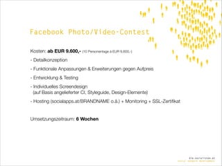 Facebook Photo/Video-Contest
Kosten: ab EUR 9.600,- (10 Personentage á EUR 9.600,-)
- Detailkonzeption
- Funktionale Anpassungen & Erweiterungen gegen Aufpreis
- Entwicklung & Testing
- Individuelles Screendesign  
(auf Basis angelieferter CI, Styleguide, Design-Elemente)
- Hosting (socialapps.at/BRANDNAME o.ä.) + Monitoring + SSL-Zertiﬁkat

!
Umsetzungszeitraum: 6 Wochen

die.socialisten.at
social network development

 