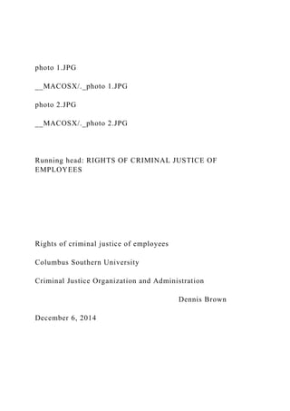 photo 1.JPG
__MACOSX/._photo 1.JPG
photo 2.JPG
__MACOSX/._photo 2.JPG
Running head: RIGHTS OF CRIMINAL JUSTICE OF
EMPLOYEES
Rights of criminal justice of employees
Columbus Southern University
Criminal Justice Organization and Administration
Dennis Brown
December 6, 2014
 