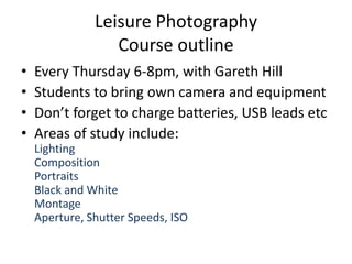 Leisure Photography
                  Course outline
•   Every Thursday 6-8pm, with Gareth Hill
•   Students to bring own camera and equipment
•   Don’t forget to charge batteries, USB leads etc
•   Areas of study include:
    Lighting
    Composition
    Portraits
    Black and White
    Montage
    Aperture, Shutter Speeds, ISO
 