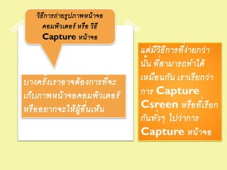 วิธ ีก ารถ่ ายรูป ภาพหน้ าจอ
       คอมพิวเตอร์ หรือ วิธ ี
       Capture หน้ าจอ
                                                    ่
                                   แต่ ม ีวธ ีก ารทีง่ายกว่ า
                                              ิ
                                   นั้น ทีส ามารถท าได้
                                            ่
บางครั้ งเราอาจต้ อ งการทีจ ะ  ่   เหมือ นกัน เราเรี ย กว่ า
เก็บ ภาพหน้ าจอคอมพิวเตอร์         การ Capture
หรื อ อยากจะให้ ผ้ ูอ ื่น เห็น     Csreen หรื อ ทีเ่ รี ย ก
                                          ่
                                   กัน ทัวๆ ไปว่ าการ
                                   Capture หน้ าจอ
 