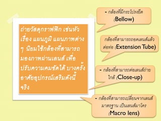 - กล้องทีมีกระโปรงยืด
                                              ่
                                          (Bellow)
ถ่ ายวัส ดุก ราฟฟิ ก เช่ น หัว
เรื่ อ ง แผนภูม ิ แผนภาพต่ าง         กล้องทีสามารถถอดเลนส์แล้ว
                                             ่
                    ่
ๆ นิยมใช้ ก ล้ อ งทีส ามารถ          ต่อท่อ (Extension Tube)
มองภาพผ่ านเลนส์ เพื่อ
ปรั บ ความคมชัด ได้ บางครั้ ง      - กล้องทีสามารถต่อเลนส์ถ่าย
                                            ่
อาศัยอุป กรณ์ เ สริม ดังนี้            ใกล้ (Close-up)
จริง
                                 - กล้องทีสามารถเปลียนจากเลนส์
                                          ่         ่
                                    มาตรฐาน เป็ นเลนส์มาโคร
                                        (Macro lens)
 