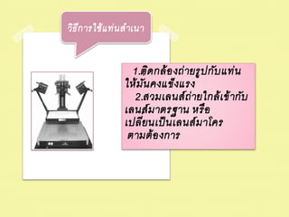 วิธ ีก ารใช้ แ ท่ น ส าเนา


                     1.ติด กล้ อ งถ่ ายรู ป กับ แท่ น
                   ให้ ม ่ัน คงแข็งแรง
                     2.สวมเลนส์ ถ่ ายใกล้ เ ข้ ากับ
                   เลนส์ ม าตรฐาน หรื อ
                   เปลี่ยนเป็ นเลนส์ ม าโคร
                    ตามต้ อ งการ
 