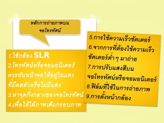 หลัก การถ่ ายภาพบน
             จอโทรทัศน์



1.ใช้ ก ล้ อ ง SLR
2.โทรทัศน์ ห รื อ จอมอนิเ ตอร์
ควรหัน หน้ าจอให้ อ ยู่ใ นแสง
  ่
ทีม ืด สลัวหรื อ ไม่ ม ีแ สง
             ่
3.หาจุด กึงกลางของจอโทรทัศน์
4.เพื่อ ให้ ไ ด้ ภ าพเต็ม กรอบภาพ
 