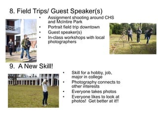 8. Field Trips/ Guest Speaker(s)
• Assignment shooting around CHS
and McIntire Park
• Portrait field trip downtown
• Guest speaker(s)
• In-class workshops with local
photographers
9. A New Skill!
• Skill for a hobby, job,
major in college
• Photography connects to
other interests
• Everyone takes photos
• Everyone likes to look at
photos! Get better at it!!
 