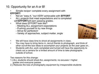 10. Opportunity for an A or B!
• Simple recipe= complete every assignment with
EFFORT!
• Not an “easy A,” but VERY achievable with EFFORT
• ALL projects that meet expectations and is completed
withEFFORTwill earn passing grades.
• What does EFFORT look like?
- Meeting ALL assignment expectations
- Pushing yourself to try new things
- Strive for perfection!
- Variety of approaches, subject matter, angle
** NEW *
• We will have class time to shoot all assignments in class.
• You may have to bring items in, recruit friends to photograph, and think of
other out-of-the box ideas to accomplish your projects as the year goes on..
• Students with ALL work completed and turned will have the opportunity to
check out a camera for a limited amount of time to take photographs
outside of school.
Two reasons for this change:
1.) ALL students should shoot ALL assignments: no excuses = higher
grades and everyone passes
2.) Reduces the loss of photography equipment by irresponsible students
 