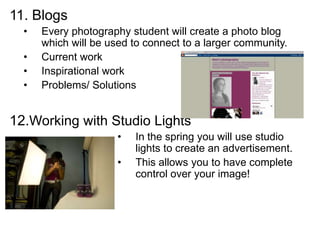 11. Blogs
• Every photography student will create a photo blog
which will be used to connect to a larger community.
• Current work
• Inspirational work
• Problems/ Solutions
12.Working with Studio Lights
• In the spring you will use studio
lights to create an advertisement.
• This allows you to have complete
control over your image!
 