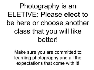 Photography is an
ELETIVE: Please elect to
be here or choose another
class that you will like
better!
Make sure you are committed to
learning photography and all the
expectations that come with it!
 