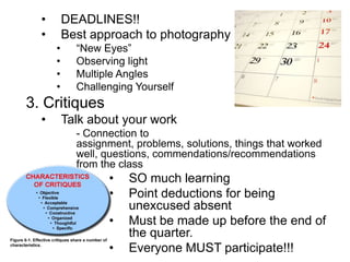 • DEADLINES!!
• Best approach to photography
• “New Eyes”
• Observing light
• Multiple Angles
• Challenging Yourself
3. Critiques
• Talk about your work
- Connection to
assignment, problems, solutions, things that worked
well, questions, commendations/recommendations
from the class
• SO much learning
• Point deductions for being
unexcused absent
• Must be made up before the end of
the quarter.
• Everyone MUST participate!!!
 