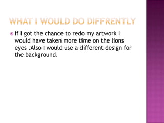 If I got the chance to redo my artwork I
would have taken more time on the lions
eyes .Also I would use a different design for
the background.
 
