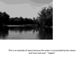 This is an example of space because the water is surrounded by the nature
and trees and such. “ripples”
 