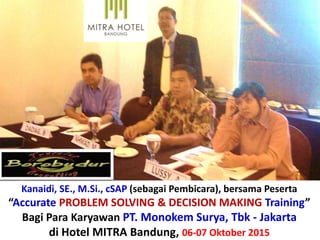 Kanaidi, SE., M.Si., cSAP (sebagai Pembicara), bersama Peserta
“Accurate PROBLEM SOLVING & DECISION MAKING Training”
Bagi Para Karyawan PT. Monokem Surya, Tbk - Jakarta
di Hotel MITRA Bandung, 06-07 Oktober 2015
http://www.slideshare.net/KenKanaidi/pelatihan-
accurate-problem-solving-decision-making-bagi-
para-karyawan-pt-monokem-surya-tbk-jakarta-di-
hotel-mitra-bandung-0607-oktober-2015
 