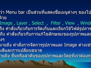 ส่วนที่ 1.   เรียกกันว่า  Menu bar  เป็นส่วนที่แสดงชื่อเมนูต่างๆ ของโปรแกรม ก็จะประกอบด้วย  File , Edit , Image , Layer , Select  ,  Filter , View  , Window  , Help    1.File  หมายถึง คำสั่งเกี่ยวกับการจัดเก็บและเรียกใช้ไฟล์รูปภาพต่างๆ  2.Edit  หมายถึง คำสั่งเกี่ยวกับการแก้ไขลักษณะของรูปภาพและ  Image  ต่างๆ  3. Image  หมายถึง คำสั่งการจัดการรูปภาพและ  Image  ต่างเช่น  การเปลี่ยนสีและการเปลี่ยนขนาด  4. Layer  หมายถึง ชั้นหรือลำดับของรูปภาพและวัตถุที่เราต้องการจะทำ  Effects  