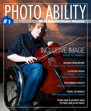 PHOTO ABILITY

#1

The #1 Inclusive Imagery Magazine

INCLUSIVE IMAGE
What is means..

BROKEN FROM WITHIN’
With model MacKenzie Clare
LA PHOTOG ROCKS
The ladies in combo
Vintage / Leather Shoot
DETERMINED ATHLETE
Takes on Off-Road course
TRAVEL ON WHEELS
Refined ladies travel the Globe
YOUNG MAN’S JOURNEY BACK
TO PRIDE AND ACCEPTANCE

 