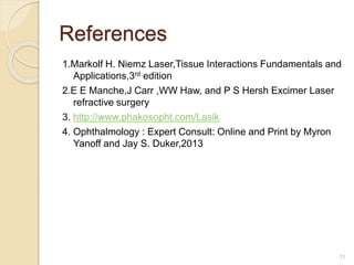 References
1.Markolf H. Niemz Laser,Tissue Interactions Fundamentals and
Applications,3rd edition
2.E E Manche,J Carr ,WW Haw, and P S Hersh Excimer Laser
refractive surgery
3. http://www.phakosopht.com/Lasik
4. Ophthalmology : Expert Consult: Online and Print by Myron
Yanoff and Jay S. Duker,2013
11
 