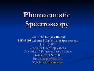 Photoacoustic Spectroscopy Seminar by  Deepak Rajput PHYS 605   Advanced Topics: Laser Spectroscopy July 10, 2007 Center for Laser Applications University of Tennessee Space Institute Tullahoma, TN 37388 Email:  [email_address] Web:  http://drajput.com   
