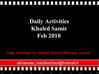Daily Activities
                  Khaled Samir
                    Feb 2010

     Daily Activities by Khaled Samir.Elkhansa School

           elkhansaa_middleschool@hotmail.fr

>>     0    >>    1    >>     2    >>    3     >>   4   >>
 