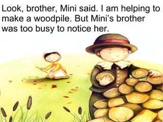 Look, brother, Mini said. I am helping to make a woodpile. But Mini’s brother was too busy to notice her. 