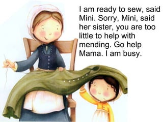 I am ready to sew, said Mini. Sorry, Mini, said her sister, you are too little to help with mending. Go help Mama. I am busy. 