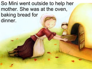 So Mini went outside to help her mother. She was at the oven,  baking bread for  dinner. 