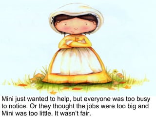 Mini just wanted to help, but everyone was too busy to notice. Or they thought the jobs were too big and Mini was too little. It wasn’t fair. 