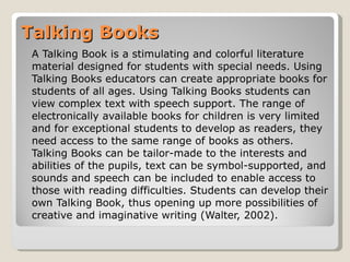Talking Books A Talking Book is a stimulating and colorful literature material designed for students with special needs. Using Talking Books educators can create appropriate books for students of all ages. Using Talking Books students can view complex text with speech support. The range of electronically available books for children is very limited and for exceptional students to develop as readers, they need access to the same range of books as others. Talking Books can be tailor-made to the interests and abilities of the pupils, text can be symbol-supported, and sounds and speech can be included to enable access to those with reading difficulties. Students can develop their own Talking Book, thus opening up more possibilities of creative and imaginative writing (Walter, 2002).  
