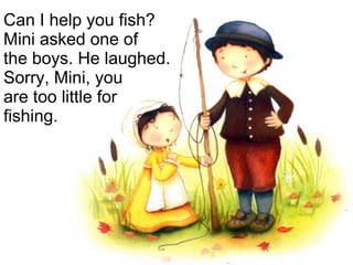 Can I help you fish? Mini asked one of  the boys. He laughed. Sorry, Mini, you  are too little for fishing. 