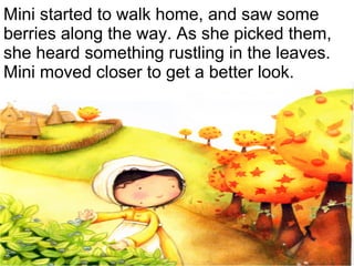 Mini started to walk home, and saw some berries along the way. As she picked them, she heard something rustling in the leaves. Mini moved closer to get a better look. 