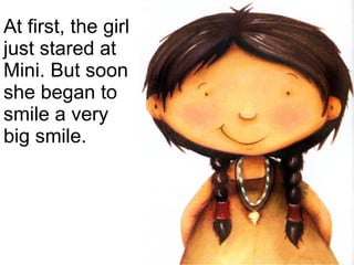 At first, the girl just stared at Mini. But soon she began to smile a very big smile. 
