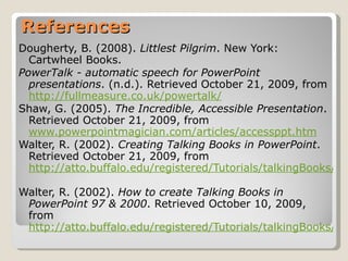 References Dougherty, B. (2008).  Littlest Pilgrim . New York: Cartwheel Books. PowerTalk - automatic speech for PowerPoint presentations . (n.d.). Retrieved October 21, 2009, from  http://fullmeasure.co.uk/powertalk/   Shaw, G. (2005).  The Incredible, Accessible Presentation . Retrieved October 21, 2009, from  www.powerpointmagician.com/articles/accessppt.htm   Walter, R. (2002).  Creating Talking Books in PowerPoint . Retrieved October 21, 2009, from  http://atto.buffalo.edu/registered/Tutorials/talkingBooks/powerpoint.php   Walter, R. (2002).  How to create Talking Books in PowerPoint 97 & 2000 . Retrieved October 10, 2009, from  http://atto.buffalo.edu/registered/Tutorials/talkingBooks/ppt_ace.pdf 