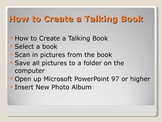 How to Create a Talking Book How to Create a Talking Book Select a book Scan in pictures from the book Save all pictures to a folder on the computer Open up Microsoft PowerPoint 97 or higher Insert New Photo Album 