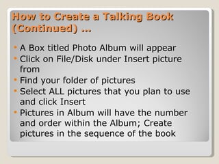 How to Create a Talking Book (Continued) … A Box titled Photo Album will appear  Click on File/Disk under Insert picture from Find your folder of pictures Select ALL pictures that you plan to use and click Insert Pictures in Album will have the number and order within the Album; Create pictures in the sequence of the book 