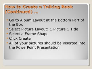How to Create a Talking Book (Continued) … Go to Album Layout at the Bottom Part of the Box Select Picture Layout: 1 Picture 1 Title Select a Frame Shape Click Create All of your pictures should be inserted into the PowerPoint Presentation 